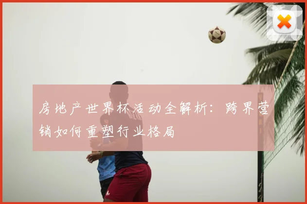 房地产世界杯活动全解析：跨界营销如何重塑行业格局