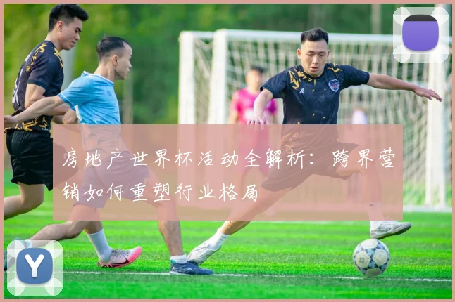 房地产世界杯活动全解析:跨界营销如何重塑行业格局