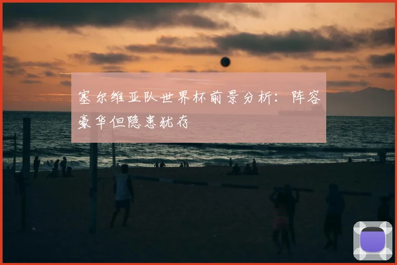 塞尔维亚队世界杯前景分析:阵容豪华但隐患犹存